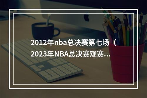 2012年nba总决赛第七场（2023年NBA总决赛观赛指南热火vs掘金赛程表）