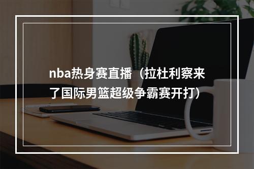 nba热身赛直播（拉杜利察来了国际男篮超级争霸赛开打）