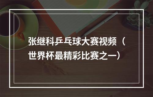 张继科乒乓球大赛视频（世界杯最精彩比赛之一）