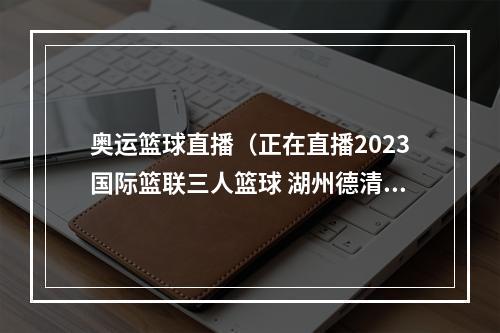 奥运篮球直播（正在直播2023国际篮联三人篮球 湖州德清挑战赛即将打响）