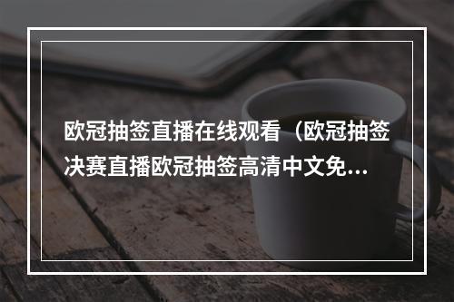 欧冠抽签直播在线观看（欧冠抽签决赛直播欧冠抽签高清中文免费在线直播观看中）