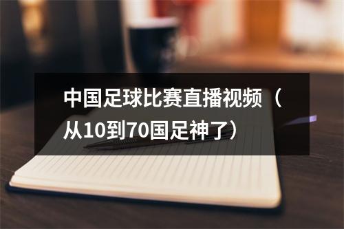 中国足球比赛直播视频（从10到70国足神了）