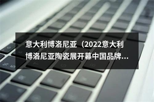 意大利博洛尼亚（2022意大利博洛尼亚陶瓷展开幕中国品牌怎么走出去）