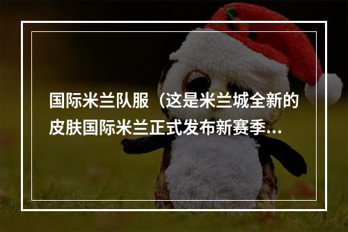 国际米兰队服（这是米兰城全新的皮肤国际米兰正式发布新赛季主场球衣）