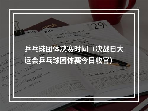 乒乓球团体决赛时间（决战日大运会乒乓球团体赛今日收官）