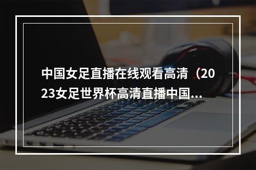 中国女足直播在线观看高清（2023女足世界杯高清直播中国女足VS英格兰女足中文全程观看）