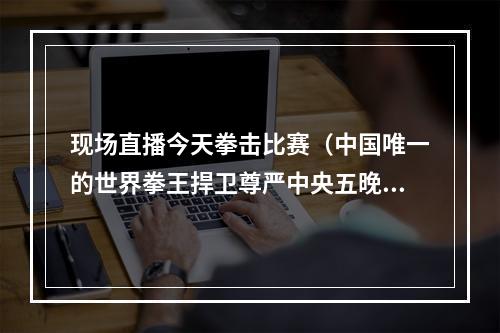 现场直播今天拳击比赛（中国唯一的世界拳王捍卫尊严中央五晚黄金时段现场直播）