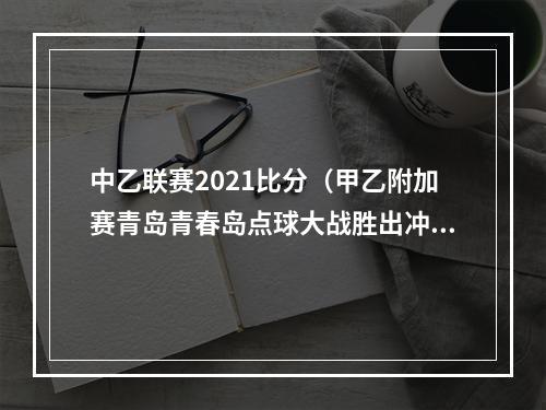 中乙联赛2021比分（甲乙附加赛青岛青春岛点球大战胜出冲甲）