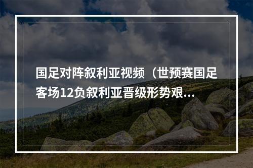 国足对阵叙利亚视频（世预赛国足客场12负叙利亚晋级形势艰难 武磊破门张琳芃摆乌龙）