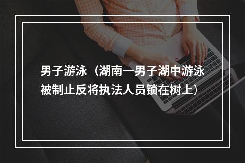 男子游泳（湖南一男子湖中游泳被制止反将执法人员锁在树上）