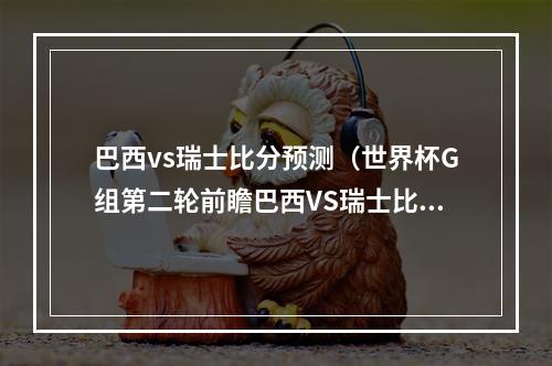 巴西vs瑞士比分预测（世界杯G组第二轮前瞻巴西VS瑞士比分预测）