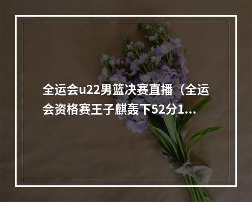 全运会u22男篮决赛直播（全运会资格赛王子麒轰下52分10板 河北队10298上海队）