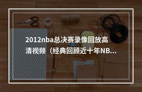 2012nba总决赛录像回放高清视频（经典回顾近十年NBA总决赛）