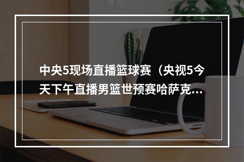 中央5现场直播篮球赛（央视5今天下午直播男篮世预赛哈萨克斯坦中国）