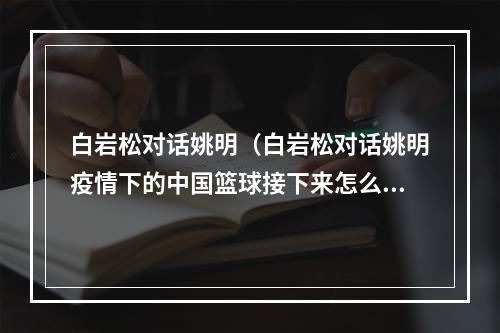 白岩松对话姚明（白岩松对话姚明疫情下的中国篮球接下来怎么办）