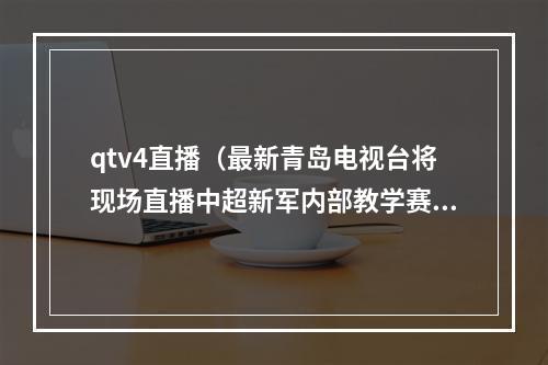 qtv4直播（最新青岛电视台将现场直播中超新军内部教学赛）