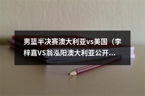 男篮半决赛澳大利亚vs美国（李梓嘉VS翁泓阳澳大利亚公开赛半决赛对阵名单）