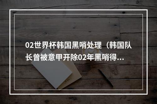 02世界杯韩国黑哨处理（韩国队长曾被意甲开除02年黑哨得罪西意 韩国会议员当众承认）