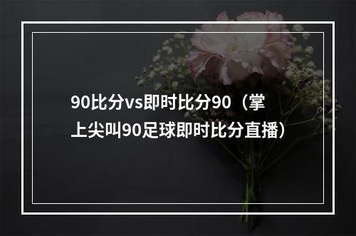 90比分vs即时比分90（掌上尖叫90足球即时比分直播）