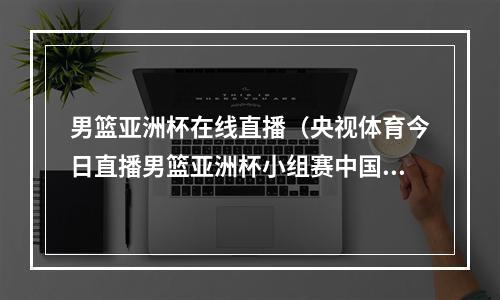 男篮亚洲杯在线直播（央视体育今日直播男篮亚洲杯小组赛中国韩国）