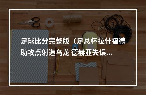 足球比分完整版（足总杯拉什福德助攻点射造乌龙 德赫亚失误送礼 曼联31埃弗顿）