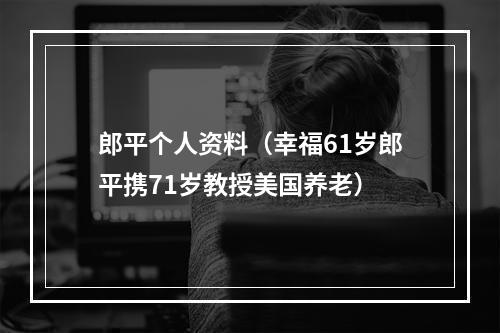 郎平个人资料（幸福61岁郎平携71岁教授美国养老）