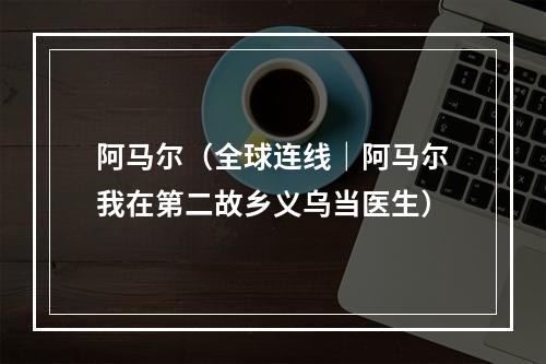 阿马尔（全球连线｜阿马尔我在第二故乡义乌当医生）