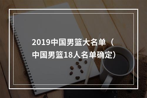 2019中国男篮大名单（中国男篮18人名单确定）