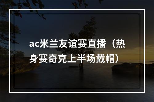 ac米兰友谊赛直播（热身赛奇克上半场戴帽）