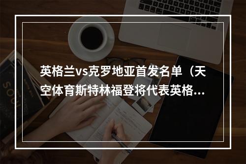 英格兰vs克罗地亚首发名单（天空体育斯特林福登将代表英格兰首发出战与克罗地亚的比赛）