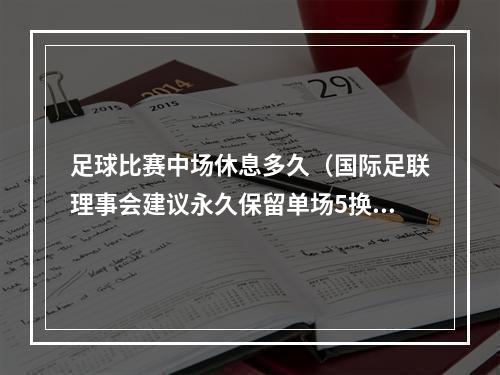 足球比赛中场休息多久（国际足联理事会建议永久保留单场5换人名额）