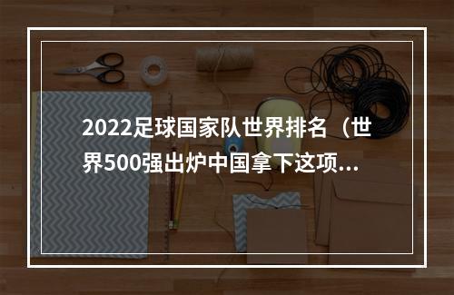 2022足球国家队世界排名（世界500强出炉中国拿下这项第一）