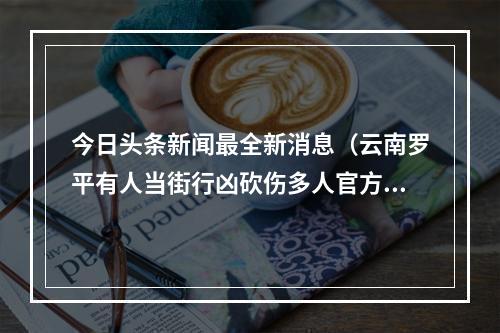 今日头条新闻最全新消息（云南罗平有人当街行凶砍伤多人官方属于刑事案件）