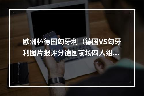 欧洲杯德国匈牙利（德国VS匈牙利图片报评分德国前场四人组全场最低）