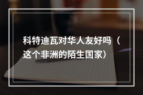 科特迪瓦对华人友好吗（这个非洲的陌生国家）