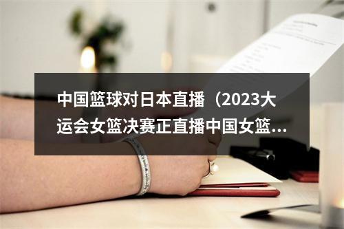 中国篮球对日本直播（2023大运会女篮决赛正直播中国女篮VS日本大学生中文高清全程）