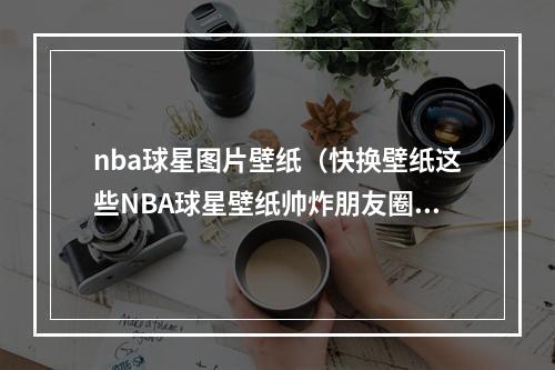 nba球星图片壁纸（快换壁纸这些NBA球星壁纸帅炸朋友圈）