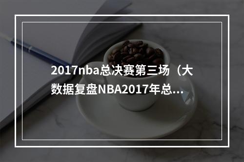 2017nba总决赛第三场（大数据复盘NBA2017年总决赛）