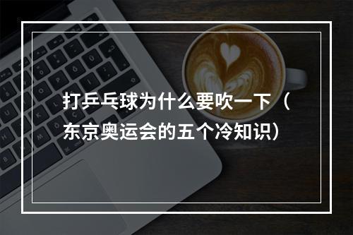 打乒乓球为什么要吹一下（东京奥运会的五个冷知识）