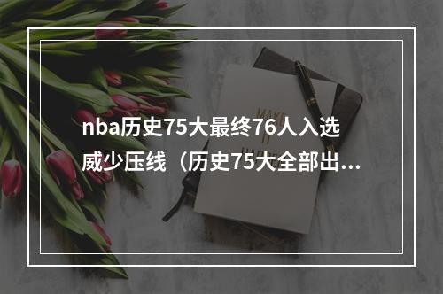 nba历史75大最终76人入选威少压线（历史75大全部出炉共76人入选 詹眉威瓜科比韦德库里全部在列）