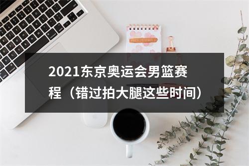 2021东京奥运会男篮赛程（错过拍大腿这些时间）