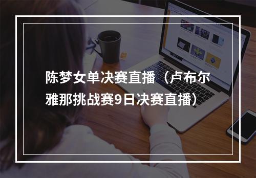 陈梦女单决赛直播（卢布尔雅那挑战赛9日决赛直播）