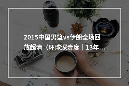 2015中国男篮vs伊朗全场回放超清（环球深壹度｜13年）