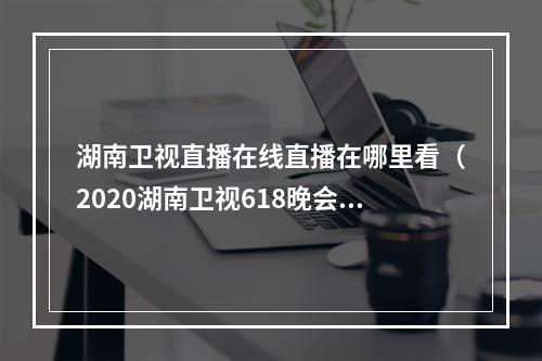 湖南卫视直播在线直播在哪里看（2020湖南卫视618晚会直播在哪看 嘉宾明星阵容完整名单）