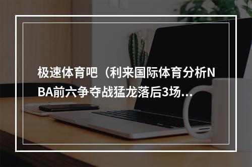 极速体育吧（利来国际体育分析NBA前六争夺战猛龙落后3场胜差仍能胜热火）