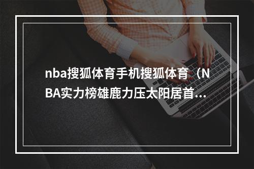 nba搜狐体育手机搜狐体育（NBA实力榜雄鹿力压太阳居首 勇士降至第9湖人第27名）