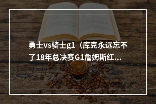 勇士vs骑士g1（库克永远忘不了18年总决赛G1詹姆斯红着眼睛连得十几分）