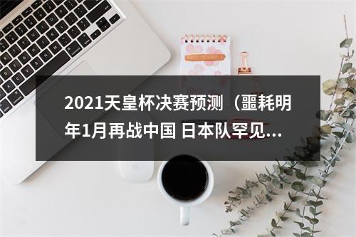 2021天皇杯决赛预测（噩耗明年1月再战中国 日本队罕见谋划提前备战）