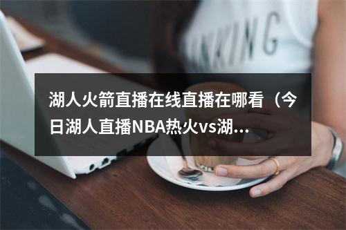 湖人火箭直播在线直播在哪看（今日湖人直播NBA热火vs湖人视频直播）