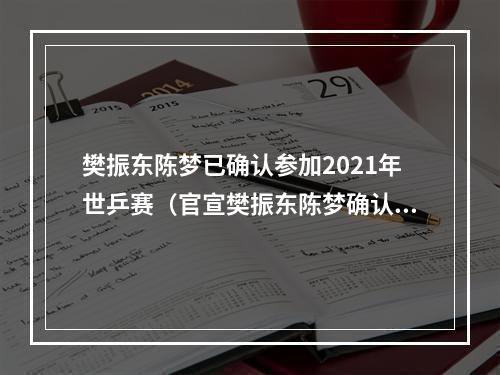 樊振东陈梦已确认参加2021年世乒赛（官宣樊振东陈梦确认参加世乒赛）